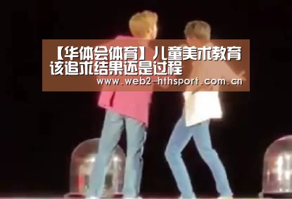 【华体会体育】儿童美术教育该追求结果还是过程(图2) 华体会体育